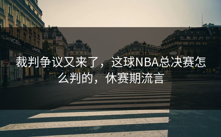 裁判争议又来了，这球NBA总决赛怎么判的，休赛期流言