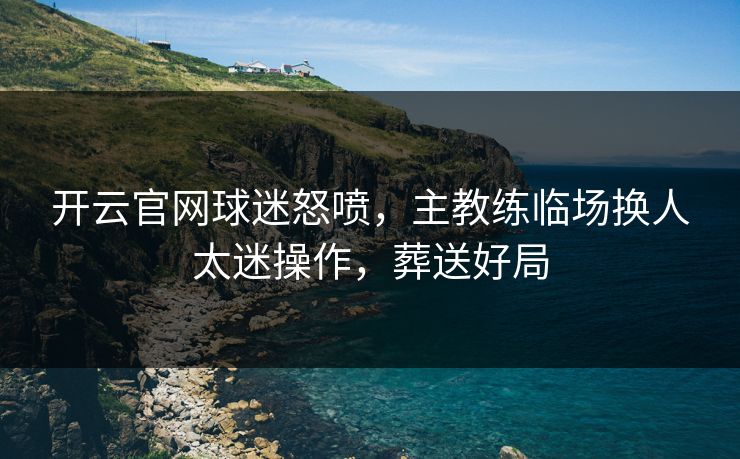 开云官网球迷怒喷，主教练临场换人太迷操作，葬送好局