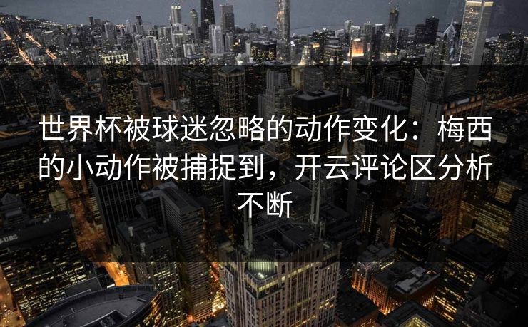 世界杯被球迷忽略的动作变化：梅西的小动作被捕捉到，开云评论区分析不断