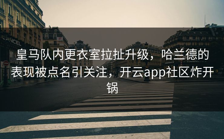 皇马队内更衣室拉扯升级，哈兰德的表现被点名引关注，开云app社区炸开锅