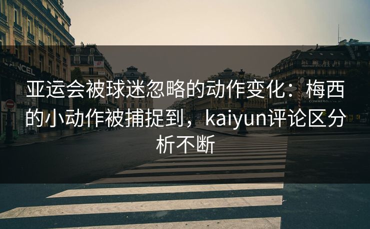 亚运会被球迷忽略的动作变化：梅西的小动作被捕捉到，kaiyun评论区分析不断