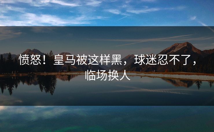 愤怒！皇马被这样黑，球迷忍不了，临场换人