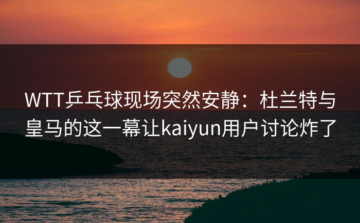WTT乒乓球现场突然安静：杜兰特与皇马的这一幕让kaiyun用户讨论炸了