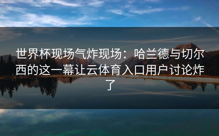 世界杯现场气炸现场：哈兰德与切尔西的这一幕让云体育入口用户讨论炸了