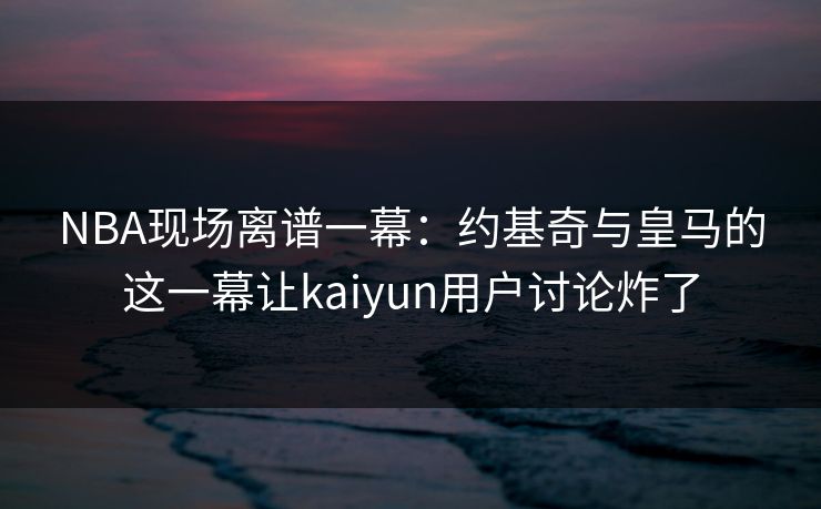 NBA现场离谱一幕：约基奇与皇马的这一幕让kaiyun用户讨论炸了
