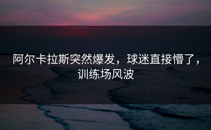 阿尔卡拉斯突然爆发，球迷直接懵了，训练场风波