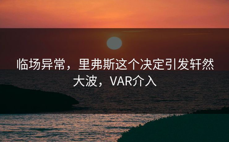 临场异常，里弗斯这个决定引发轩然大波，VAR介入