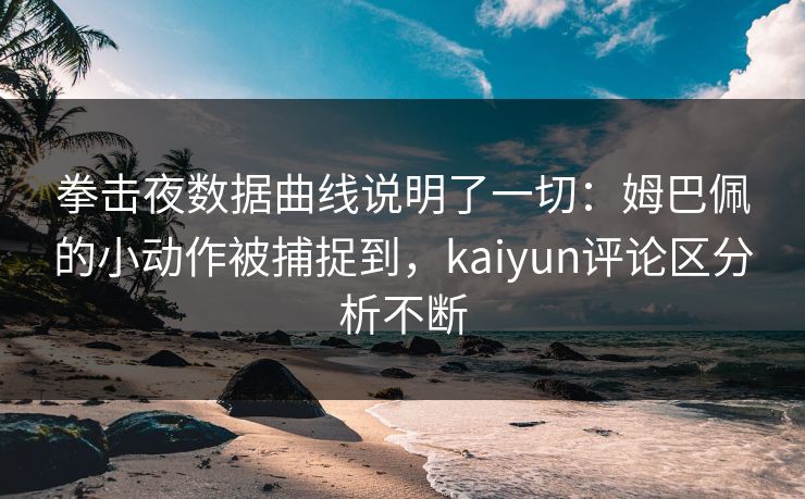 拳击夜数据曲线说明了一切：姆巴佩的小动作被捕捉到，kaiyun评论区分析不断