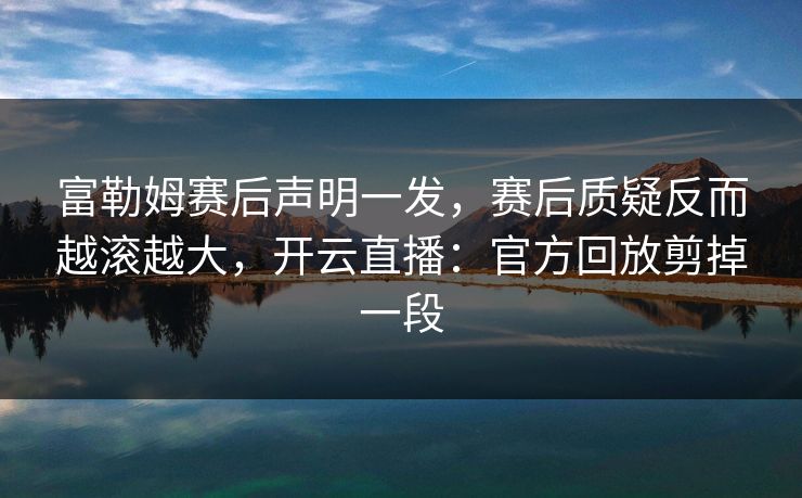 富勒姆赛后声明一发，赛后质疑反而越滚越大，开云直播：官方回放剪掉一段