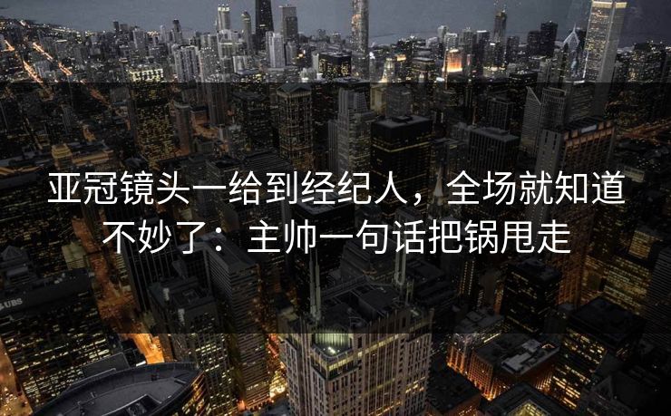 亚冠镜头一给到经纪人，全场就知道不妙了：主帅一句话把锅甩走