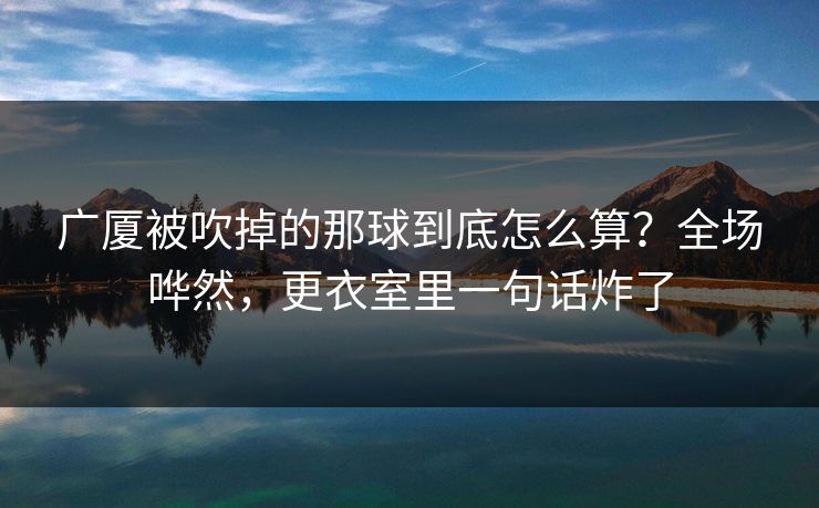 广厦被吹掉的那球到底怎么算？全场哗然，更衣室里一句话炸了